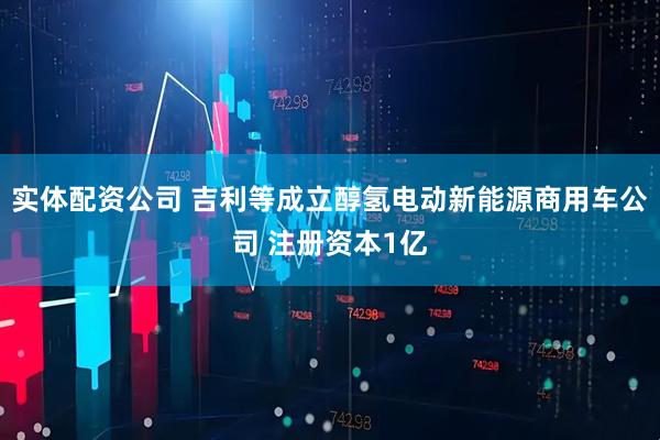 实体配资公司 吉利等成立醇氢电动新能源商用车公司 注册资本1亿