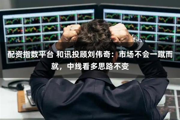 配资指数平台 和讯投顾刘伟奇：市场不会一蹴而就，中线看多思路不变