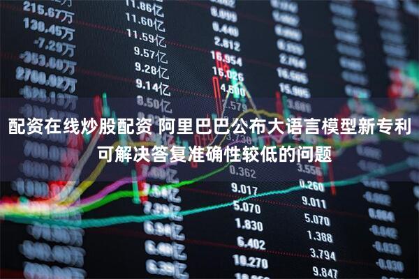 配资在线炒股配资 阿里巴巴公布大语言模型新专利  可解决答复准确性较低的问题