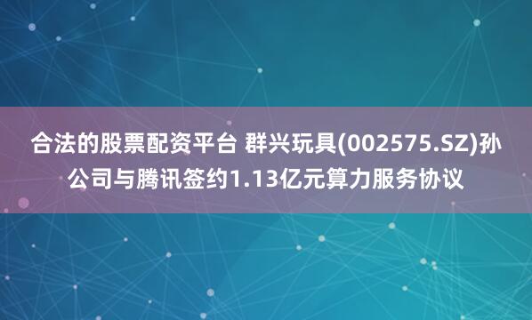 合法的股票配资平台 群兴玩具(002575.SZ)孙公司与腾讯签约1.13亿元算力服务协议