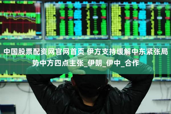 中国股票配资网官网首页 伊方支持缓解中东紧张局势中方四点主张_伊朗_伊中_合作