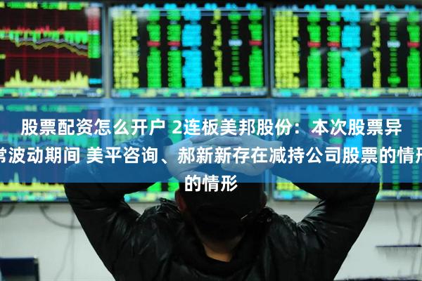 股票配资怎么开户 2连板美邦股份：本次股票异常波动期间 美平咨询、郝新新存在减持公司股票的情形