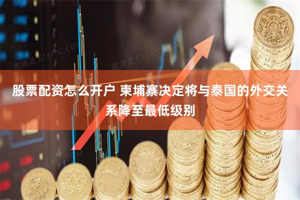 股票配资怎么开户 柬埔寨决定将与泰国的外交关系降至最低级别
