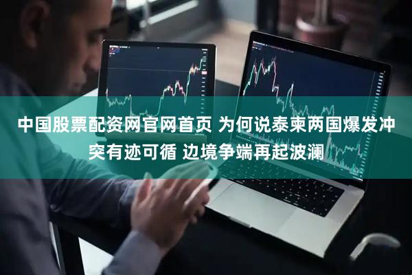 中国股票配资网官网首页 为何说泰柬两国爆发冲突有迹可循 边境争端再起波澜