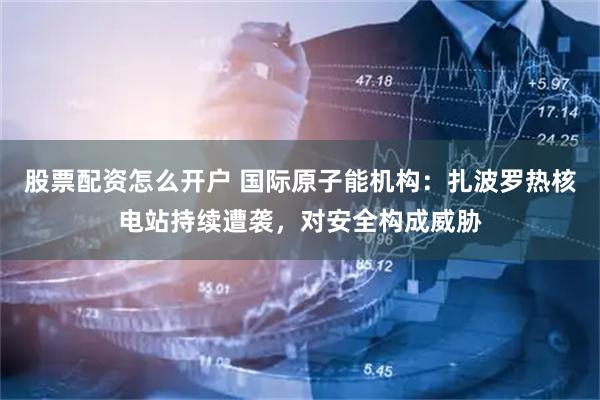 股票配资怎么开户 国际原子能机构：扎波罗热核电站持续遭袭，对安全构成威胁