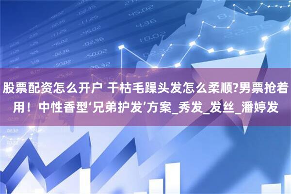 股票配资怎么开户 干枯毛躁头发怎么柔顺?男票抢着用！中性香型‘兄弟护发’方案_秀发_发丝_潘婷发