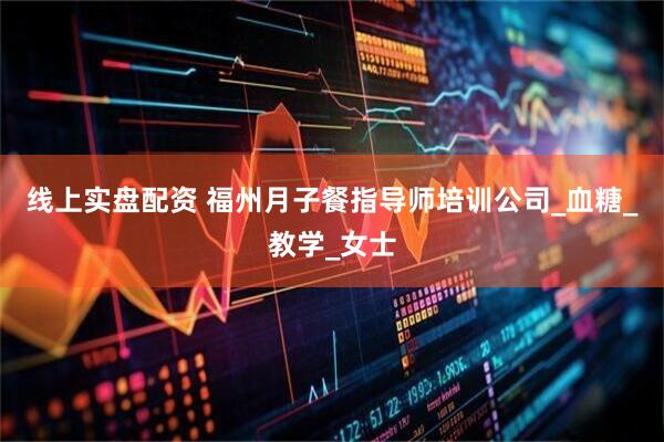 线上实盘配资 福州月子餐指导师培训公司_血糖_教学_女士