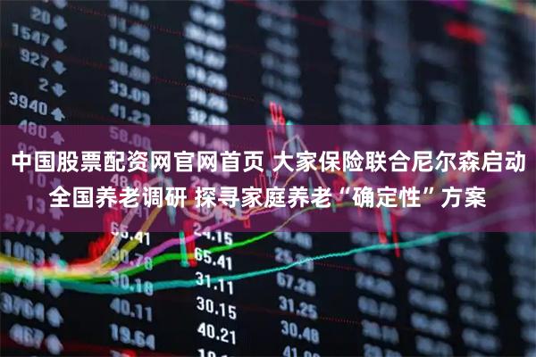 中国股票配资网官网首页 大家保险联合尼尔森启动全国养老调研 探寻家庭养老“确定性”方案