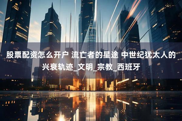 股票配资怎么开户 流亡者的星途 中世纪犹太人的兴衰轨迹_文明_宗教_西班牙