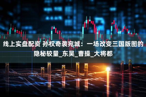 线上实盘配资 孙权奇袭宛城：一场改变三国版图的隐秘较量_东吴_曹操_大将都