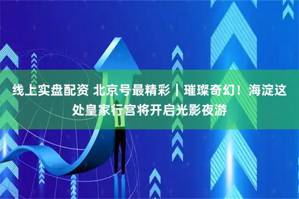 线上实盘配资 北京号最精彩｜璀璨奇幻！海淀这处皇家行宫将开启光影夜游