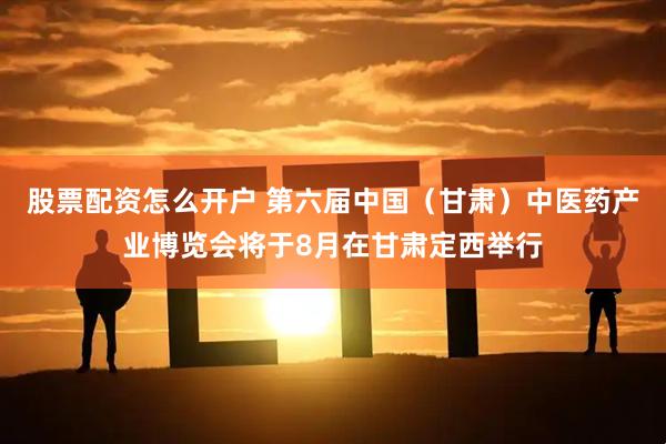 股票配资怎么开户 第六届中国（甘肃）中医药产业博览会将于8月在甘肃定西举行