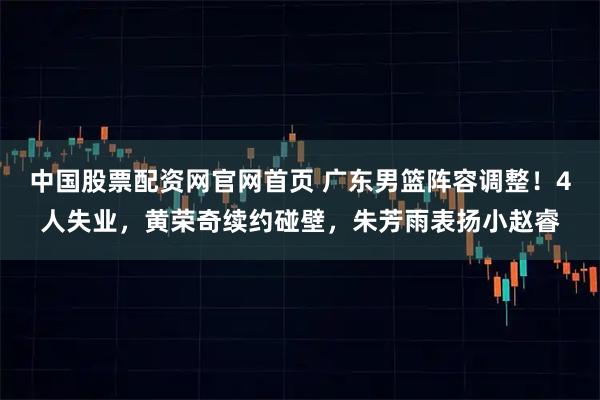 中国股票配资网官网首页 广东男篮阵容调整！4人失业，黄荣奇续约碰壁，朱芳雨表扬小赵睿