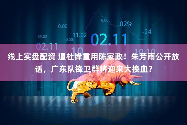 线上实盘配资 逼杜锋重用陈家政！朱芳雨公开放话，广东队锋卫群将迎来大换血？