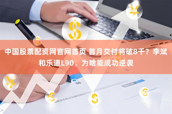中国股票配资网官网首页 首月交付将破8千？李斌和乐道L90，为啥能成功逆袭