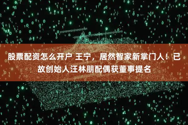 股票配资怎么开户 王宁，居然智家新掌门人！已故创始人汪林朋配偶获董事提名