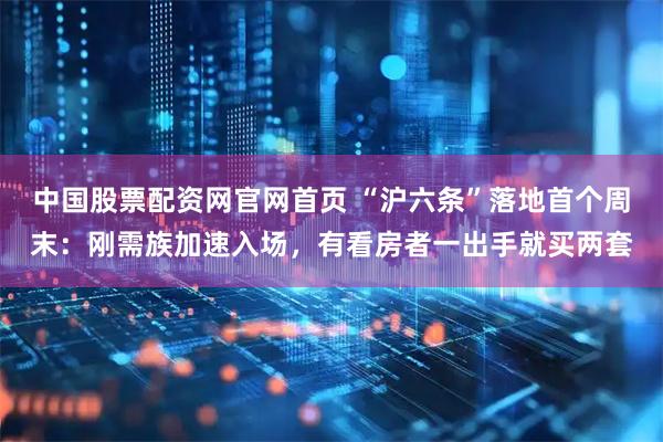 中国股票配资网官网首页 “沪六条”落地首个周末：刚需族加速入场，有看房者一出手就买两套