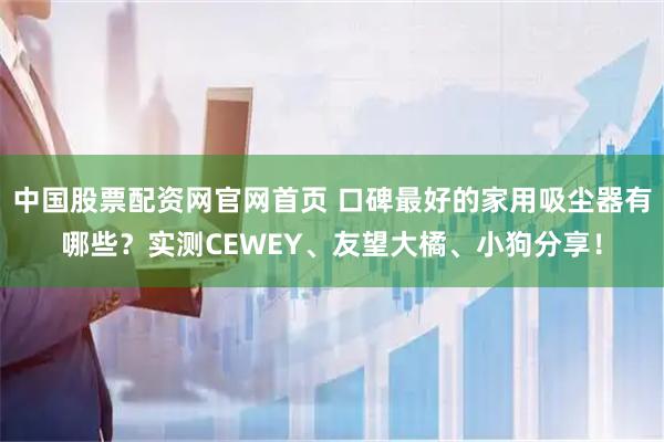 中国股票配资网官网首页 口碑最好的家用吸尘器有哪些？实测CEWEY、友望大橘、小狗分享！