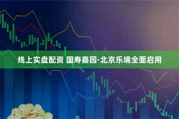 线上实盘配资 国寿嘉园·北京乐境全面启用