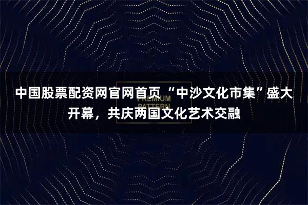 中国股票配资网官网首页 “中沙文化市集”盛大开幕，共庆两国文化艺术交融