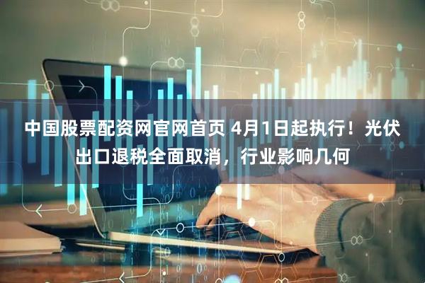 中国股票配资网官网首页 4月1日起执行!光伏出口退税全面取消,行业影响几何