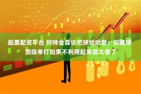 股票配资平台 阿特金森谈把球给哈登：能赢球 顶级单打如果不利用起来就太傻了