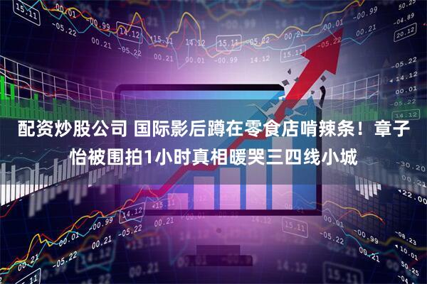 配资炒股公司 国际影后蹲在零食店啃辣条!章子怡被围拍1小时真相暖哭三四线小城