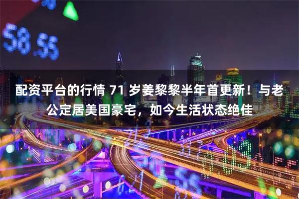 配资平台的行情 71 岁姜黎黎半年首更新！与老公定居美国豪宅，如今生活状态绝佳