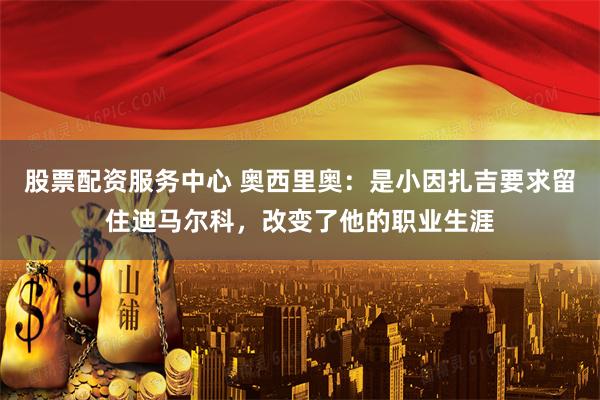 股票配资服务中心 奥西里奥：是小因扎吉要求留住迪马尔科，改变了他的职业生涯