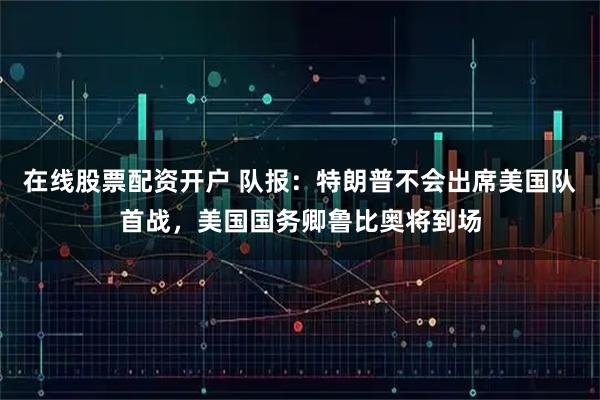 在线股票配资开户 队报：特朗普不会出席美国队首战，美国国务卿鲁比奥将到场