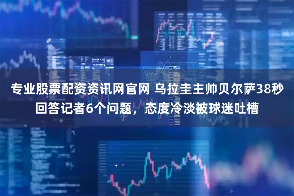 专业股票配资资讯网官网 乌拉圭主帅贝尔萨38秒回答记者6个问题，态度冷淡被球迷吐槽