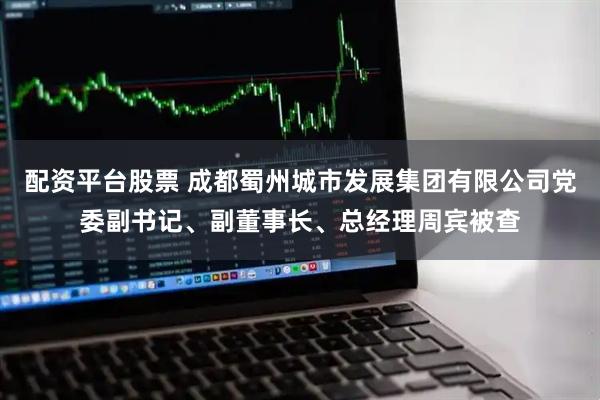 配资平台股票 成都蜀州城市发展集团有限公司党委副书记、副董事长、总经理周宾被查