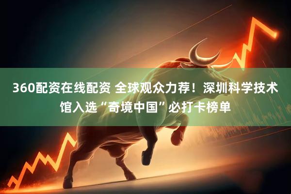 360配资在线配资 全球观众力荐！深圳科学技术馆入选“奇境中国”必打卡榜单