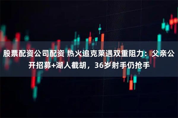 股票配资公司配资 热火追克莱遇双重阻力：父亲公开招募+湖人截胡，36岁射手仍抢手