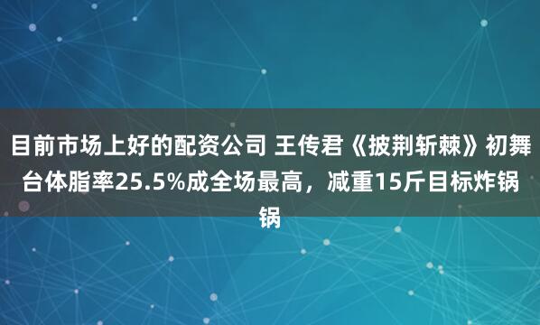 目前市场上好的配资公司 王传君《披荆斩棘》初舞台体脂率25.5%成全场最高，减重15斤目标炸锅