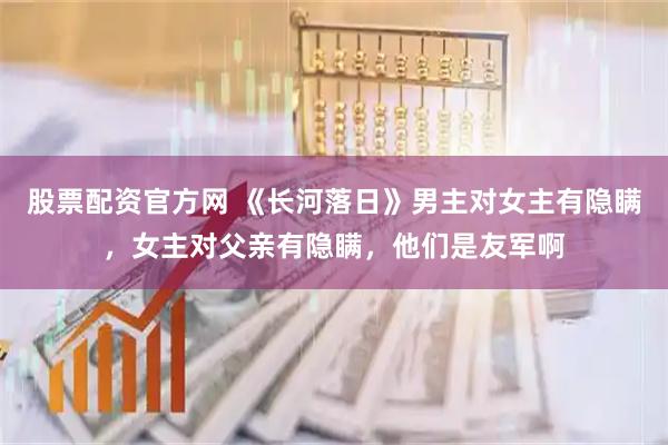 股票配资官方网 《长河落日》男主对女主有隐瞒,女主对父亲有隐瞒,他们是友军啊