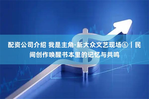 配资公司介绍 我是主角·新大众文艺现场⑥|民间创作唤醒书本里的记忆与共鸣