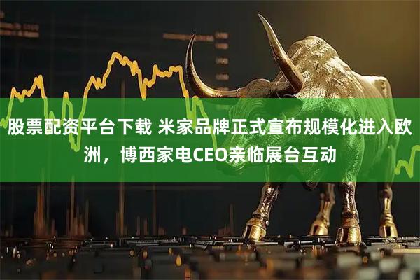 股票配资平台下载 米家品牌正式宣布规模化进入欧洲，博西家电CEO亲临展台互动