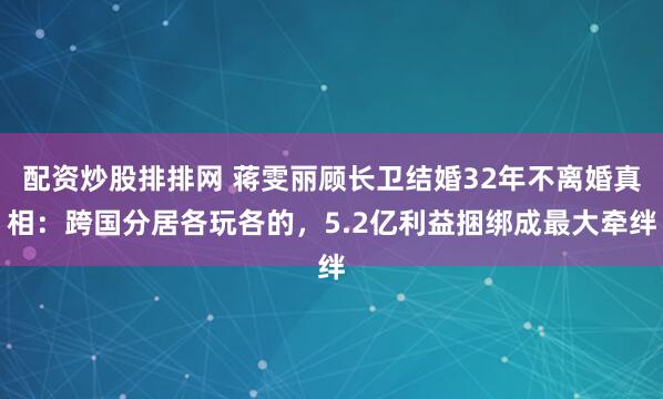 配资炒股排排网 蒋雯丽顾长卫结婚32年不离婚真相：跨国分居各玩各的，5.2亿利益捆绑成最大牵绊