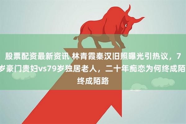 股票配资最新资讯 林青霞秦汉旧照曝光引热议，71岁豪门贵妇vs79岁独居老人，二十年痴恋为何终成陌路
