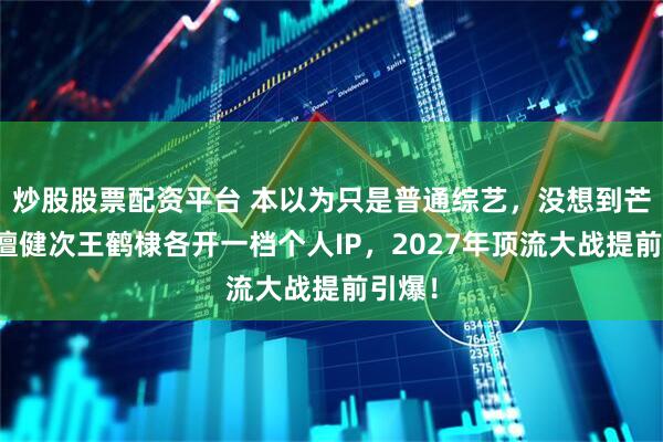 炒股股票配资平台 本以为只是普通综艺，没想到芒果为檀健次王鹤棣各开一档个人IP，2027年顶流大战提前引爆！