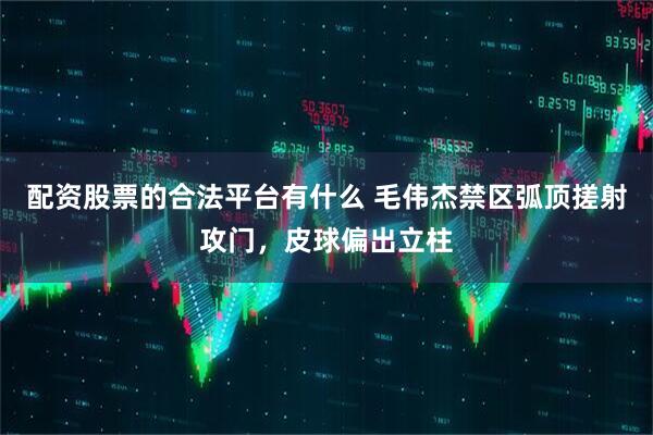 配资股票的合法平台有什么 毛伟杰禁区弧顶搓射攻门，皮球偏出立柱