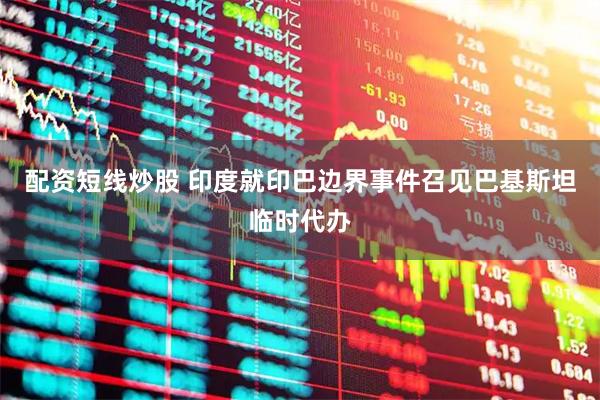 配资短线炒股 印度就印巴边界事件召见巴基斯坦临时代办